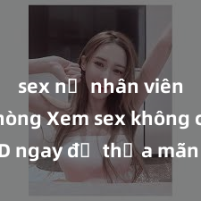 sex nữ nhân viên văn phòng Xem sex không che HD ngay để thỏa mãn cơn khát tình dục của bạn! Video chất lượng cao, cảnh quay rõ nét, sẽ khiến bạn không thể rời mắt! Hãy trải nghiệm ngay!