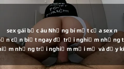 sex gái bắc âu Những bí mật của sex nhóm không che mà bạn cần biết ngay để trải nghiệm những trải nghiệm mới mẻ và đầy kích thích.