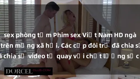 sex phòng tắm Phim sex Việt Nam HD ngày càng phổ biến trên mạng xã hội. Các cặp đôi trẻ đã chia sẻ video tự quay với chất lượng sắc nét, gợi cảm.