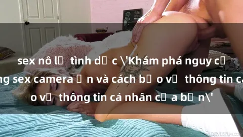 sex nô lệ tình dục 'Khám phá nguy cơ của việc sử dụng sex camera ẩn và cách bảo vệ thông tin cá nhân của bạn'