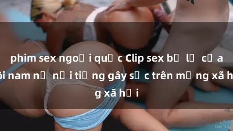 phim sex ngoại quốc Clip sex bị lộ của đôi nam nữ nổi tiếng gây sốc trên mạng xã hội
