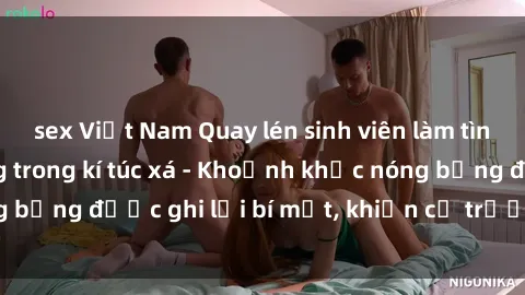 sex Việt Nam Quay lén sinh viên làm tình ngay trên giường trong kí túc xá - Khoảnh khắc nóng bỏng được ghi lại bí mật, khiến cả trường học xôn xao.