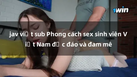 jav việt sub Phong cách sex sinh viên Việt Nam độc đáo và đam mê